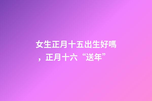 女生正月十五出生好嗎，正月十六“送年”-第1張-觀點-玄機(jī)派